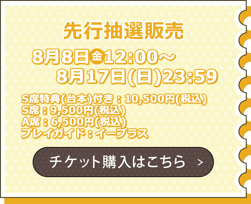 一般販売 8月8日（金）12:00～8月17日（火）23:59 S席特典つき：10,500円（税込） S席：9,500円（税込） A席：6,500円（税込） プレイガイド：イープラス チケット購入はこちら
