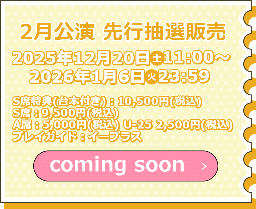 2月公演 先行抽選販売 12月20日(木)11:00~2026年1月6日(火)23:59まで S席特典(台本付き):10,500円(税込) S席:9,500円(税込) A席:5,000円(税込) U-25 2,500円(税込) プレイガイド:イープラス チケット購入はこちら