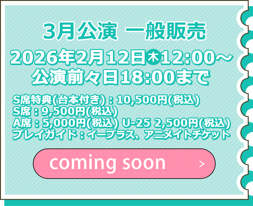 3月公演 一般販売 2月12日（木）12:00～公演前々日の18:00まで S席特典（台本付き）：10,500円（税込） S席：9,500円（税込） A席：5,000円（税込） U-25 2,500円（税込） プレイガイド：イープラス チケット購入はこちら