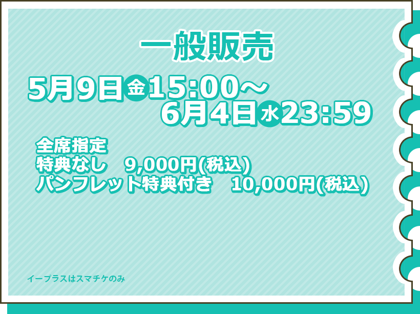 一般販売 5月9日（金）15:00～6月4日（火）23:59 全席指定 特典なし9,000円（税込） パンフレット特典付き10,000円（税込） チケット購入はこちら