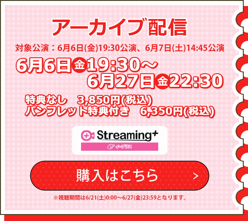 アーカイブ配信視聴券 対象公演：6/6(金)19:30公演、6/7(土)14:45公演 6/6(金)19:30～6/27(金)22:30 特典なし　3,850円(税込) パンフレット特典付　6,350円(税込) ※視聴期間は6/21(土)0:00～6/27(金)23:59となります。 購入はこちら